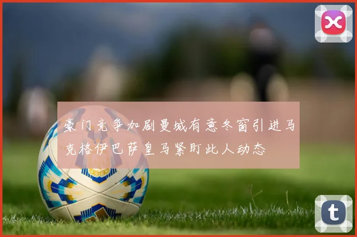 豪门竞争加剧曼城有意冬窗引进马克格伊巴萨皇马紧盯此人动态