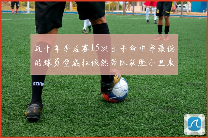 近十年季后赛15次出手命中率最低的球员登威拉依然带队获胜小里表现低迷仅得三分