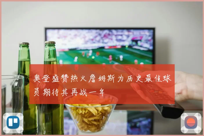 奥登盛赞热火詹姆斯为历史最佳球员期待其再战一年
